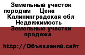 Земельный участок породам  › Цена ­ 650 000 - Калининградская обл. Недвижимость » Земельные участки продажа   